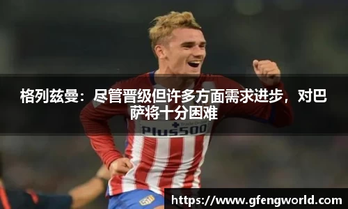 格列兹曼：尽管晋级但许多方面需求进步，对巴萨将十分困难